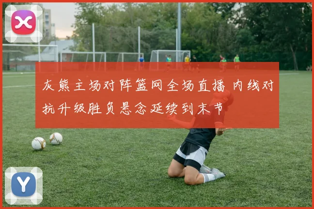 灰熊主场对阵篮网全场直播 内线对抗升级胜负悬念延续到末节