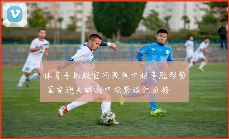 体育手机版官网聚焦中超争冠形势 国安迎关键战申花紧追积分榜